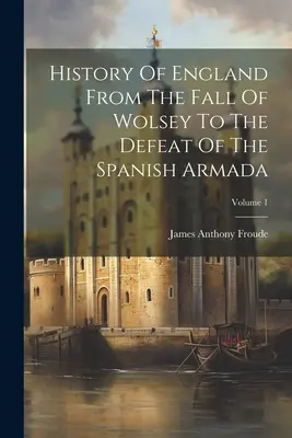Historia de Inglaterra Desde la Caída de Wolsey hasta la Derrota de la Armada Española; Volumen 1 - History Of England From The Fall Of Wolsey To The Defeat Of The Spanish Armada; Volume 1