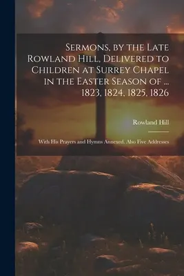 Sermones, por el difunto Rowland Hill, pronunciados a los niños en la capilla de Surrey en la temporada de Pascua de ... 1823, 1824, 1825, 1826: Con Sus Oraciones e Himnos - Sermons, by the Late Rowland Hill, Delivered to Children at Surrey Chapel in the Easter Season of ... 1823, 1824, 1825, 1826: With His Prayers and Hym