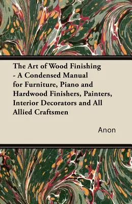 The Art of Wood Finishing - A Condensed Manual for Furniture, Piano and Hardwood Finishers, Painters, Interior Decorators and All Allied Craftsmen (El arte del acabado de la madera - Manual condensado para acabadores de muebles, pianos y maderas duras, pintores, decoradores de interiores y artesanos - The Art of Wood Finishing - A Condensed Manual for Furniture, Piano and Hardwood Finishers, Painters, Interior Decorators and All Allied Craftsmen