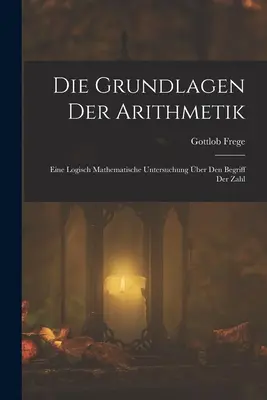 Die Grundlagen Der Arithmetik: Eine Logisch Mathematische Untersuchung ber Den Begriff Der Zahl (1893) - Die Grundlagen Der Arithmetik: Eine Logisch Mathematische Untersuchung ber Den Begriff Der Zahl