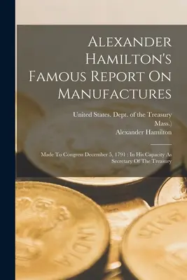 El famoso informe de Alexander Hamilton sobre las manufacturas: Presentado al Congreso el 5 de diciembre de 1791: En su calidad de Secretario del Tesoro - Alexander Hamilton's Famous Report On Manufactures: Made To Congress December 5, 1791: In His Capacity As Secretary Of The Treasury