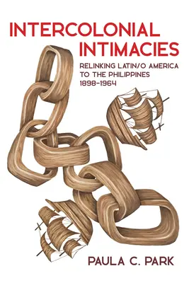 Intimidades intercoloniales: Relinking Latin/O America to the Philippines, 1898-1964 - Intercolonial Intimacies: Relinking Latin/O America to the Philippines, 1898-1964