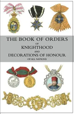 The Book of Orders of Knighthood and Decorations of Honour of All Nations: comprising a historical account of each order, military, naval, and civil,