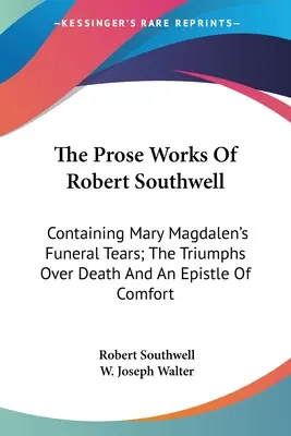 Las obras en prosa de Robert Southwell: Contiene las lágrimas fúnebres de María Magdalena, los triunfos sobre la muerte y una epístola de consuelo. - The Prose Works Of Robert Southwell: Containing Mary Magdalen's Funeral Tears; The Triumphs Over Death And An Epistle Of Comfort