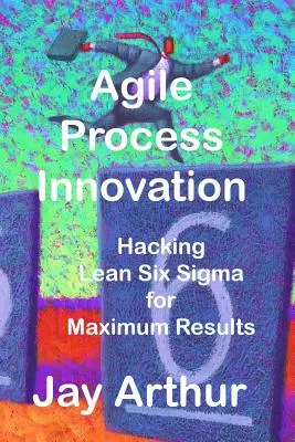 Innovación ágil de procesos: Hacking de Lean Six Sigma para maximizar los resultados - Agile Process Innovation: Hacking Lean Six Sigma to Maximize Results