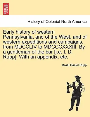 Historia temprana del oeste de Pensilvania, y del Oeste, y de las expediciones y campañas del Oeste, desde MDCCLIV hasta MDCCCXXXIII. Por un caballero de la b - Early history of western Pennsylvania, and of the West, and of western expeditions and campaigns, from MDCCLIV to MDCCCXXXIII. By a gentleman of the b