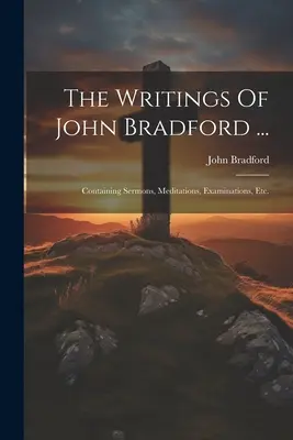 Los escritos de John Bradford ...: Contiene Sermones, Meditaciones, Exámenes, Etc. - The Writings Of John Bradford ...: Containing Sermons, Meditations, Examinations, Etc.