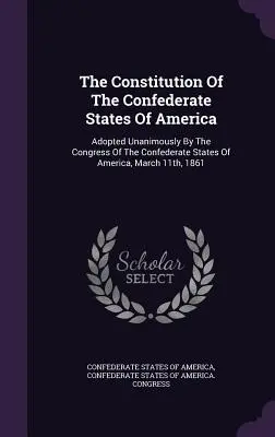 La Constitución de los Estados Confederados de América: Adoptada por unanimidad por el Congreso de los Estados Confederados de América el 11 de marzo de 1861 - The Constitution Of The Confederate States Of America: Adopted Unanimously By The Congress Of The Confederate States Of America, March 11th, 1861