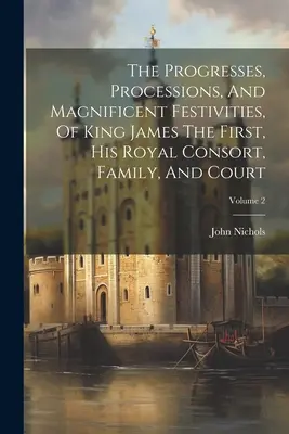 Los progresos, procesiones y magníficas festividades del rey Jaime I, su consorte real, su familia y su corte; Volumen 2 - The Progresses, Processions, And Magnificent Festivities, Of King James The First, His Royal Consort, Family, And Court; Volume 2