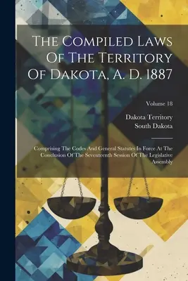Las leyes compiladas del territorio de Dakota, 1887: Comprendiendo los Códigos y Estatutos Generales Vigentes a la Conclusión del Decimoséptimo Período de Sesiones. - The Compiled Laws Of The Territory Of Dakota, A. D. 1887: Comprising The Codes And General Statutes In Force At The Conclusion Of The Seventeenth Sess
