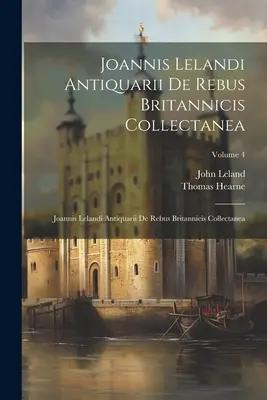 Joannis Lelandi Antiquarii De Rebus Britannicis Collectanea: Joannis Lelandi Antiquarii De Rebus Britannicis Collectanea; Volumen 4 - Joannis Lelandi Antiquarii De Rebus Britannicis Collectanea: Joannis Lelandi Antiquarii De Rebus Britannicis Collectanea; Volume 4