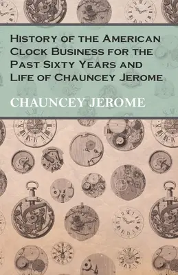 Historia del negocio americano de relojes durante los últimos sesenta años y vida de Chauncey Jerome - History of the American Clock Business for the Past Sixty Years and Life of Chauncey Jerome