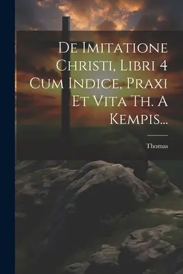 De Imitatione Christi, Libri 4 Cum Indice, Praxi Et Vita Th. A Kempis... (Kempis) Thomas