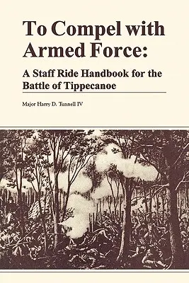To Compel with Armed Force: A Staff Ride Handbook for the Battle of Tippencanoe (Manual para la marcha del Estado Mayor en la batalla de Tippencanoe) - To Compel with Armed Force: A Staff Ride Handbook for the Battle of Tippencanoe