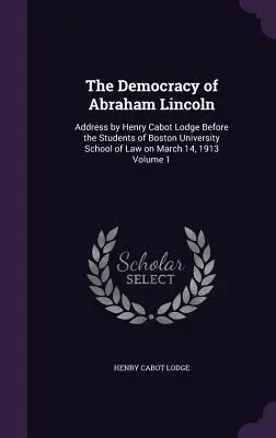 La democracia de Abraham Lincoln: Discurso de Henry Cabot Lodge ante los estudiantes de la Facultad de Derecho de la Universidad de Boston el 14 de marzo de 1913 Volumen 1 - The Democracy of Abraham Lincoln: Address by Henry Cabot Lodge Before the Students of Boston University School of Law on March 14, 1913 Volume 1