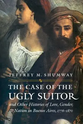 El caso del pretendiente feo y otras historias de amor, género y nación en Buenos Aires, 1776-1870 - The Case of the Ugly Suitor & Other Histories of Love, Gender, & Nation in Buenos Aires, 1776-1870