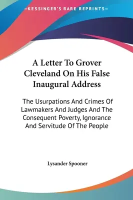 Una Carta A Grover Cleveland Sobre Su Falso Discurso Inaugural: Las Usurpaciones Y Crímenes De Legisladores Y Jueces Y La Consiguiente Pobreza, Ignorancia - A Letter To Grover Cleveland On His False Inaugural Address: The Usurpations And Crimes Of Lawmakers And Judges And The Consequent Poverty, Ignorance