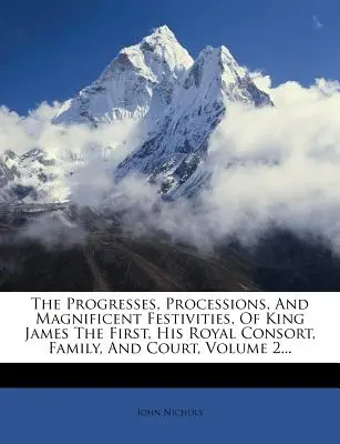 Los Progresos, Procesiones y Magníficas Festividades del Rey Jaime I, su Consorte Real, Familia y Corte, Volumen 2... - The Progresses, Processions, And Magnificent Festivities, Of King James The First, His Royal Consort, Family, And Court, Volume 2...