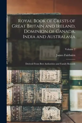 Royal Book of Crests of Great Britain and Ireland, Dominion of Canada, India and Australasia: Derived from Best Authorities and Family Records; Volume - Royal Book of Crests of Great Britain and Ireland, Dominion of Canada, India and Australasia: Derived From Best Authorities and Family Records; Volume