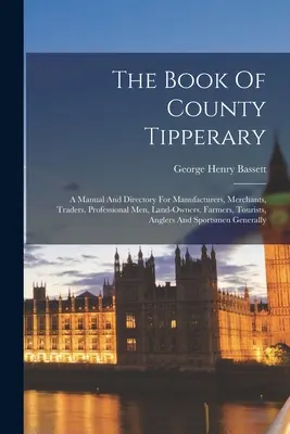 El Libro del Condado de Tipperary: Manual y directorio para fabricantes, comerciantes, profesionales, propietarios de tierras, granjeros, turistas y pescadores. - The Book Of County Tipperary: A Manual And Directory For Manufacturers, Merchants, Traders, Professional Men, Land-owners, Farmers, Tourists, Angler