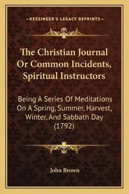 El Diario Cristiano O Incidentes Comunes, Instructores Espirituales: Una serie de meditaciones sobre la primavera, el verano, la cosecha, el invierno y el sábado - The Christian Journal Or Common Incidents, Spiritual Instructors: Being A Series Of Meditations On A Spring, Summer, Harvest, Winter, And Sabbath Day