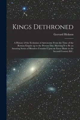 Reyes destronados: Una historia de la evolución de la astronomía desde la época del Imperio Romano hasta nuestros días. - Kings Dethroned: A History of the Evolution of Astronomy From the Time of the Roman Empire up to the Present day; Showing it to be an A