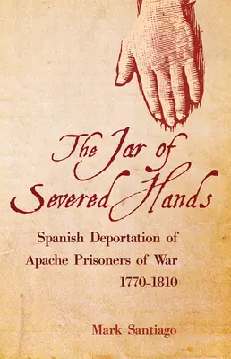 Jar of Severed Hands: La deportación española de prisioneros de guerra apaches, 1770-1810 - Jar of Severed Hands: Spanish Deportation of Apache Prisoners of War, 1770-1810