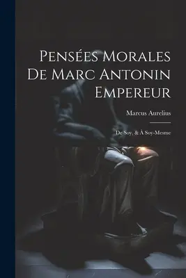 Penses Morales De Marc Antonin Empereur: De Soy, & Soy-Mesme - Penses Morales De Marc Antonin Empereur: De Soy, &  Soy-Mesme