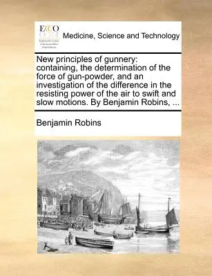 Nuevos principios de artillería: Contiene la determinación de la fuerza de la pólvora y una investigación de la diferencia en la potencia de resistencia. - New Principles of Gunnery: Containing, the Determination of the Force of Gun-Powder, and an Investigation of the Difference in the Resisting Powe