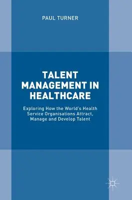 Gestión del talento en la sanidad: Explorando cómo las organizaciones de servicios sanitarios del mundo atraen, gestionan y desarrollan el talento - Talent Management in Healthcare: Exploring How the World's Health Service Organisations Attract, Manage and Develop Talent