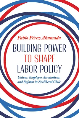 Construir el poder para dar forma a la política laboral: Sindicatos, asociaciones patronales y reformas en el Chile neoliberal - Building Power to Shape Labor Policy: Unions, Employer Associations, and Reform in Neoliberal Chile