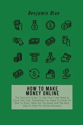 Cómo Ganar Dinero Por Internet: La Guía Sucinta Para Cobrar Desde Casa Y Disfrutar De Tu Vida. Todo Lo Que Necesitas Saber Sobre Cómo Empezar, Qué Hay Que N - How to Make Money Online: The Succinct Guide To Get Paid From Home & Enjoy Your Life. Everything You Need To Know On How To Start, What Do You N