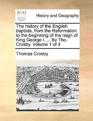 La historia de los bautistas ingleses, desde la Reforma hasta el comienzo del reinado del rey Jorge I. ... Por Tho. Crosby. Volumen 1 de 4 - The history of the English baptists, from the Reformation to the beginning of the reign of King George I. ... By Tho. Crosby. Volume 1 of 4