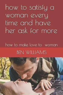 Cómo Satisfacer a una Mujer Siempre y Hacer que Pida Más Cómo enamorar a una mujer - How to Satisfy a Woman Every Time and Have Her Ask for More: How to Make Love to Woman