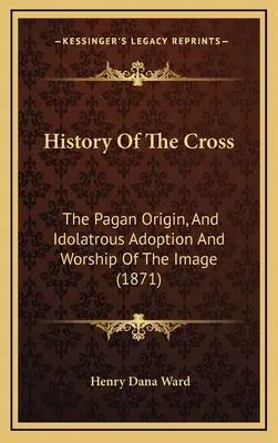 Historia de la Cruz: El Origen Pagano, Y Adopción Idolátrica Y Adoración De La Imagen (1871) - History Of The Cross: The Pagan Origin, And Idolatrous Adoption And Worship Of The Image (1871)