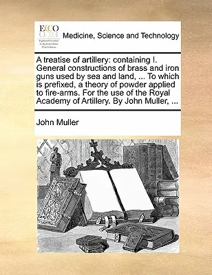 Tratado de Artillería: Contiene: I. Construcciones generales de cañones de latón y hierro utilizados por mar y tierra, ... al que se prefija una teoría de la artillería. - A Treatise of Artillery: Containing I. General Constructions of Brass and Iron Guns Used by Sea and Land, ... to Which Is Prefixed, a Theory of