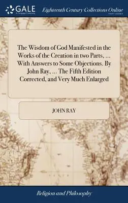 La sabiduría de Dios manifestada en las obras de la creación, en dos partes, ... Con respuestas a algunas objeciones. Por John Ray, ... La Quinta Edición Correc - The Wisdom of God Manifested in the Works of the Creation in two Parts, ... With Answers to Some Objections. By John Ray, ... The Fifth Edition Correc