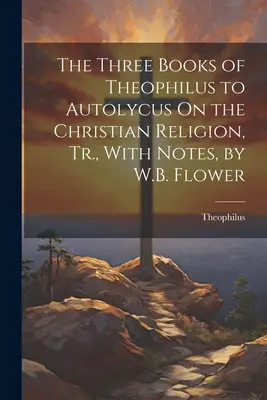 Los Tres Libros de Teófilo a Autólico Sobre la Religión Cristiana, Tr., con Notas, por W.B. Flower - The Three Books of Theophilus to Autolycus On the Christian Religion, Tr., With Notes, by W.B. Flower