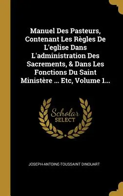 Manuel Des Pasteurs, Contenant Les Rgles De L'eglise Dans L'administration Des Sacrements, & Dans Les Fonctions Du Saint Ministre ... Etc, Volume 1.