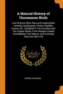 A Natural History of Uncommon Birds: And of Some Other Rare and Undescribed Animals, Quadrupeds, Fishes, Reptiles, Insects, &c., Exhibited in Two Hund