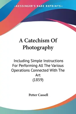 Catecismo de la fotografía: Incluyendo Instrucciones Sencillas Para Realizar Todas Las Diversas Operaciones Relacionadas Con El Arte - A Catechism Of Photography: Including Simple Instructions For Performing All The Various Operations Connected With The Art