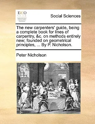 The New Carpenters' Guide, Being a Complete Book for Lines of Carpentry, &C. on Methods Entirely New; Founded on Geometrical Principles, ... by P. Nic