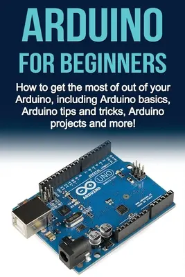 Arduino Para Principiantes: Cómo sacar el máximo provecho de su Arduino, incluyendo conceptos básicos de Arduino, Arduino consejos y trucos, proyectos de Arduino y mo - Arduino For Beginners: How to get the most of out of your Arduino, including Arduino basics, Arduino tips and tricks, Arduino projects and mo