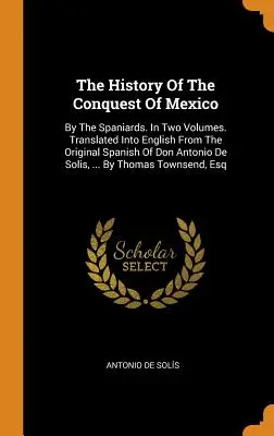 Historia de la conquista de México: Por Los Españoles. En dos volúmenes. La historia de la conquista de México por los españoles. - The History Of The Conquest Of Mexico: By The Spaniards. In Two Volumes. Translated Into English From The Original Spanish Of Don Antonio De Solis, ..