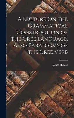 Conferencia sobre la construcción gramatical de la lengua cree. También Paradigmas del verbo cree. - A Lecture On the Grammatical Construction of the Cree Language. Also Paradigms of the Cree Verb