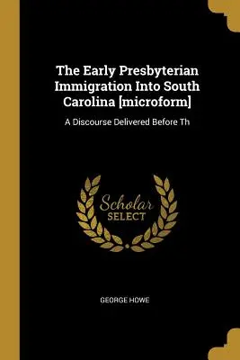 The Early Presbyterian Immigration Into South Carolina [microforma]: A Discourse Delivered Before Th - The Early Presbyterian Immigration Into South Carolina [microform]: A Discourse Delivered Before Th