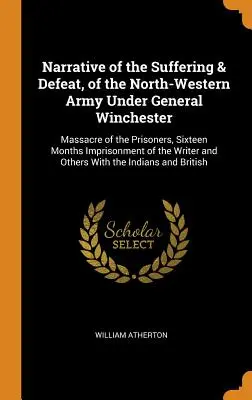 Narrativa del Sufrimiento y Derrota del Ejército del Noroeste bajo el mando del General Winchester: Masacre de los Prisioneros, Dieciséis Meses de Encarcelamiento de los - Narrative of the Suffering & Defeat, of the North-Western Army Under General Winchester: Massacre of the Prisoners, Sixteen Months Imprisonment of the