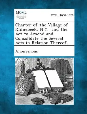 Carta del Pueblo de Rhinebeck, N.Y., y el ACTO para Enmendar y Consolidar las Varias Leyes en Relación con el Mismo. - Charter of the Village of Rhinebeck, N.Y., and the ACT to Amend and Consolidate the Several Acts in Relation Thereof.