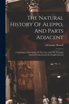 La historia natural de Alepo y zonas adyacentes: La historia natural de Alepo y sus alrededores: descripción de la ciudad y de las principales producciones naturales de los alrededores - The Natural History Of Aleppo, And Parts Adjacent: Containing A Description Of The City, And The Principal Natural Productions In Its Neighbourhood