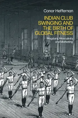 Indian Club Swinging and the Birth of Global Fitness: Mugdars, Masculinidad y Marketing - Indian Club Swinging and the Birth of Global Fitness: Mugdars, Masculinity and Marketing